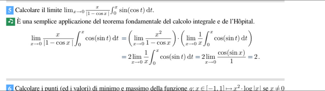 Calcolare il limite lim_xto 0 x/|1-cos x| ∈t _0^(xsin (cos t)dt. 
É una semplice applicazione del teorema fondamentale del calcolo integrale e de l'Hôpital.
limlimits _xto 0) x/|1-cos x| ∈t _0^(xcos (sin t)dt=(limlimits _xto 0) x^2/1-cos x )· (limlimits _xto 0 1/x ∈t _0^(xcos (sin t)dt)
=2limlimits _xto 0) 1/x ∈t _0^(xcos (sin t)dt=2limlimits _xto 0) cos (sin x)/1 =2. 
Calcolare i punti (ed i valori) di minimo e massimo della funzione σ: x∈ [-1.1]to x^2· log |x|sex!= 0