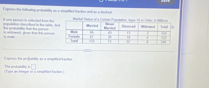 save 
Express the following probability as a simplified fraction and as a decimal. 
If one person is selected from theMarita 
population described in the table, fi 
the probability that the person 
is widowed, given that this person 
is male. 
Express the proþability as a simplified fraction 
The probability is^ 
(Type an integer or a simplified fraction.)