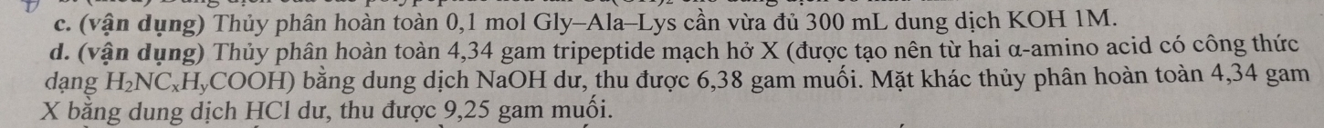 (vận dụng) Thủy phân hoàn toàn 0,1 mol Gly-Ala-Lys cần vừa đủ 300 mL dung dịch KOH 1M. 
d. (vận dụng) Thủy phân hoàn toàn 4,34 gam tripeptide mạch hở X (được tạo nên từ hai α-amino acid có công thức 
dạng H_2NC_xH_yCO DOH) bằng dung dịch NaOH dư, thu được 6,38 gam muối. Mặt khác thủy phân hoàn toàn 4,34 gam
X bằng dung dịch HCl dư, thu được 9,25 gam muối.