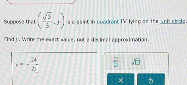 Suppose that ( sqrt(5)/3 ,y) is a point in quadrant IV lying on the unit circle. 
Find y. Write the exact value, not a decimal approximation.
y=- 24/25 
 □ /□   sqrt(□ )
×