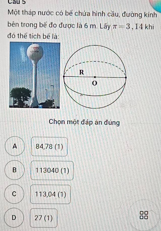 Một tháp nước có bể chứa hình cầu, đường kính
bên trong bể đo được là 6 m. Lấy π =3 , 14 khi
đó thể tích bể là:
Chọn một đáp án đúng
A 84 ,78(1
B 113040(1)
C 113,04 (1)
D 27(1)