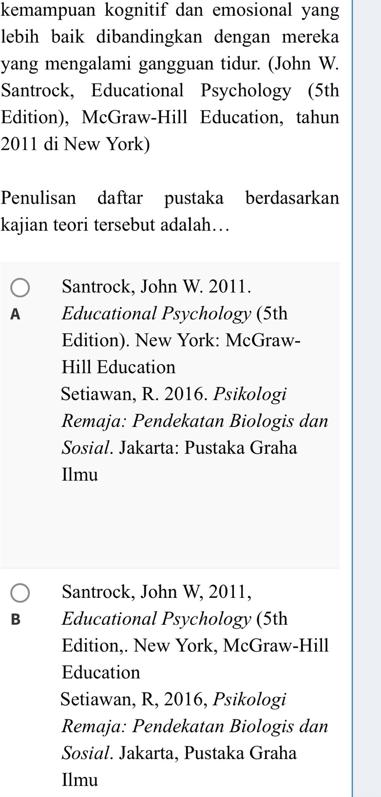 kemampuan kognitif dan emosional yang
lebih baik dibandingkan dengan mereka
yang mengalami gangguan tidur. (John W.
Santrock, Educational Psychology (5th
Edition), McGraw-Hill Education, tahun
2011 di New York)
Penulisan daftar pustaka berdasarkan
kajian teori tersebut adalah…
Santrock, John W. 2011.
A Educational Psychology (5th
Edition). New York: McGraw-
Hill Education
Setiawan, R. 2016. Psikologi
Remaja: Pendekatan Biologis dan
Sosial. Jakarta: Pustaka Graha
Ilmu
Santrock, John W, 2011,
B Educational Psychology (5th
Edition,. New York, McGraw-Hill
Education
Setiawan, R, 2016, Psikologi
Remaja: Pendekatan Biologis dan
Sosial. Jakarta, Pustaka Graha
Ilmu