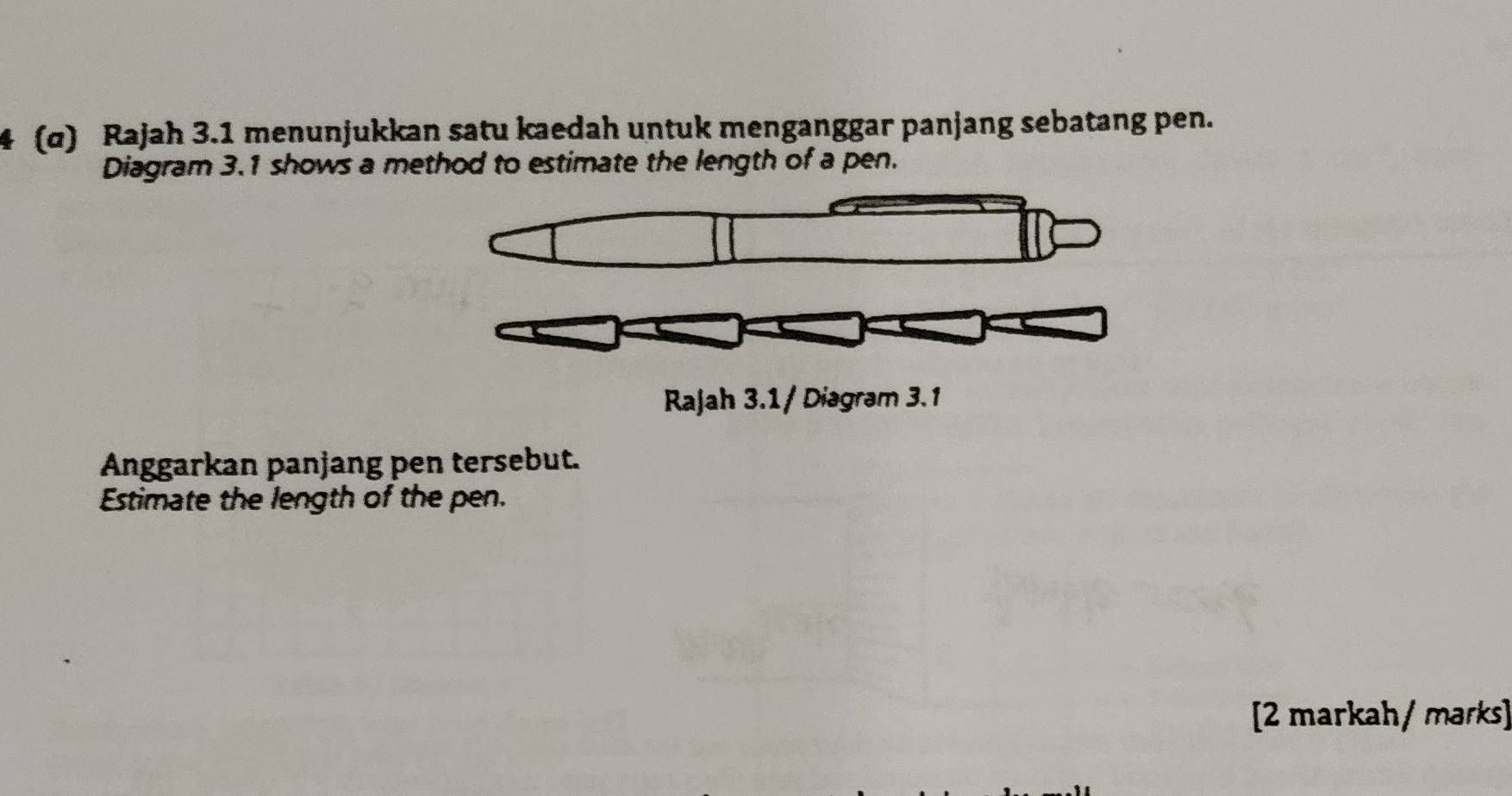 (α) Rajah 3.1 menunjukkan satu kaedah untuk menganggar panjang sebatang pen. 
Diagram 3.1 shows a method to estimate the length of a pen. 
Rajah 3.1 / Diagram 3.1 
Anggarkan panjang pen tersebut. 
Estimate the length of the pen. 
[2 markah/ maɾks]