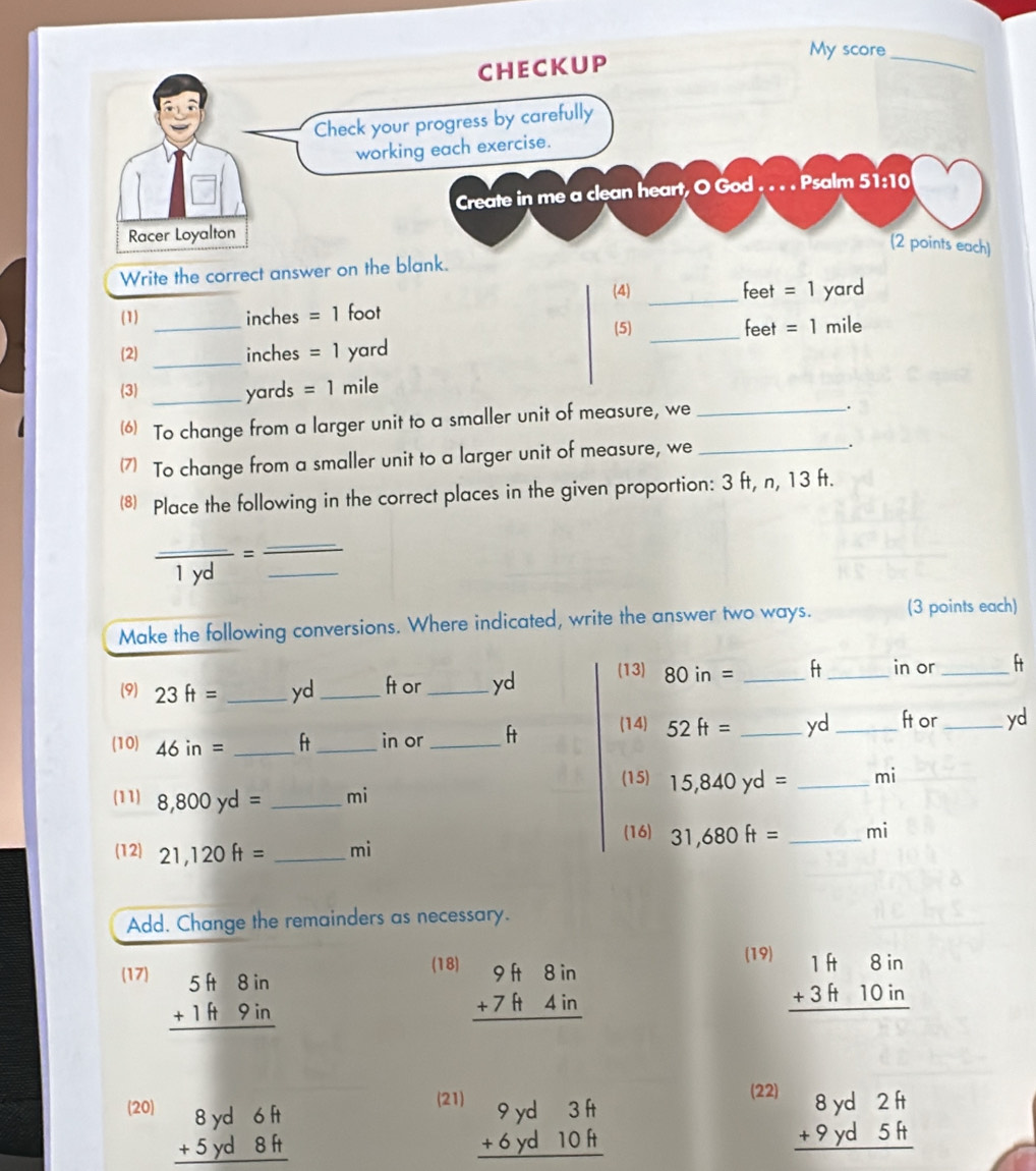 Write the correct answer on the blank. 
(4) feet =1
_ 
_ 
(1) inches =1 foot _ yard
(5) feet =1 mile
_ 
(2) inches =1) yard
(3) _ yards =1mile
6) To change from a larger unit to a smaller unit of measure, we_ 
. 
(7) To change from a smaller unit to a larger unit of measure, we_ 
. 
⑧ Place the following in the correct places in the given proportion: 3 ft, n, 13 ft.
frac _ 1yd= __ 
Make the following conversions. Where indicated, write the answer two ways. (3 points each) 
(9) 23ft= _ yd_  ft or _ yd (13) 80in= _ ft _ in or _ ft
(14) 52ft= _ yd_  ft or _yd 
(10) 46in= _ 
_in or _ft 
(15) 15,840yd= _ mi
(11) 8,800yd= _ mi
(16) 31,680ft= _ mi
(12) 21,120ft= _ mi
Add. Change the remainders as necessary. 
(17) beginarrayr 5ft8in +1ft9in hline endarray
(18) beginarrayr 9f+8in +7f+4in hline endarray
(19) beginarrayr 1H8in +3H10in hline endarray
(21) beginarrayr 9yd3ft +6yd10ft hline endarray
(22) 
(20) beginarrayr 8yd6ft 5yd8ft hline endarray beginarrayr 8yd2H +9yd5H hline endarray