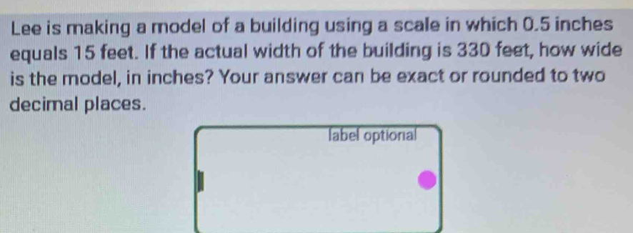 Lee is making a model of a building using a scale in which 0.5 inches
equals 15 feet. If the actual width of the building is 330 feet, how wide 
is the model, in inches? Your answer can be exact or rounded to two 
decimal places. 
label optional