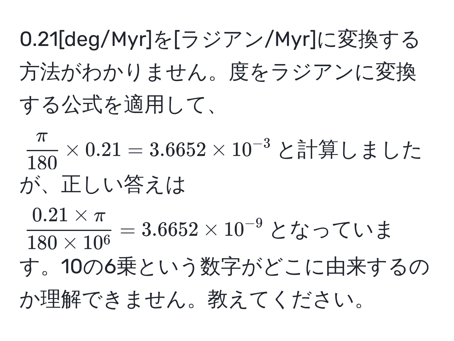 0.21[deg/Myr]を[ラジアン/Myr]に変換する方法がわかりません。度をラジアンに変換する公式を適用して、$ π/180  * 0.21 = 3.6652 * 10^(-3)$と計算しましたが、正しい答えは$frac0.21 * π180 * 10^6 = 3.6652 * 10^(-9)$となっています。10の6乗という数字がどこに由来するのか理解できません。教えてください。