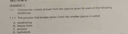 SECTON A
Question 1:
1 1. Choose the correct answer from the options given for each of the following
sentences
1. 1.1 The process that breaks down rocks into smaller pieces is called
A weathering
B. freeze thaw
C. erosion
D. hydrolysis