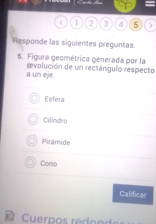 a
< <tex>1 2 3 4 5
Responde las siguientes preguntas.
5. Figura geométrica generada por la
revolución de un rectángulo respecto
a un eje.
Esfera
Cilindro
Pirámide
Cono
Calificar
Cuerpos redond