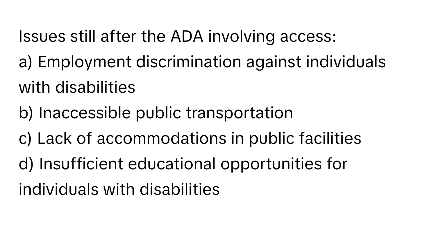 Issues still after the ADA involving access:

a) Employment discrimination against individuals with disabilities 
b) Inaccessible public transportation 
c) Lack of accommodations in public facilities 
d) Insufficient educational opportunities for individuals with disabilities