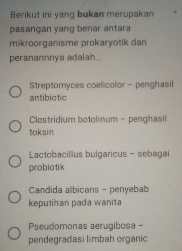 Berikut ini yang bukan merupakan *
pasangan yang benar antara
mikroorganisme prokaryotik dan
peranannnya adalah...
Streptomyces coelicolor - penghasil
antibiotic
Clostridium botolinum - penghasil
toksin
Lactobacillus bulgaricus - sebagai
probiotik
Candida albicans - penyebab
keputihan pada wanita
Pseudomonas aerugibosa -
pendegradasi limbah organic