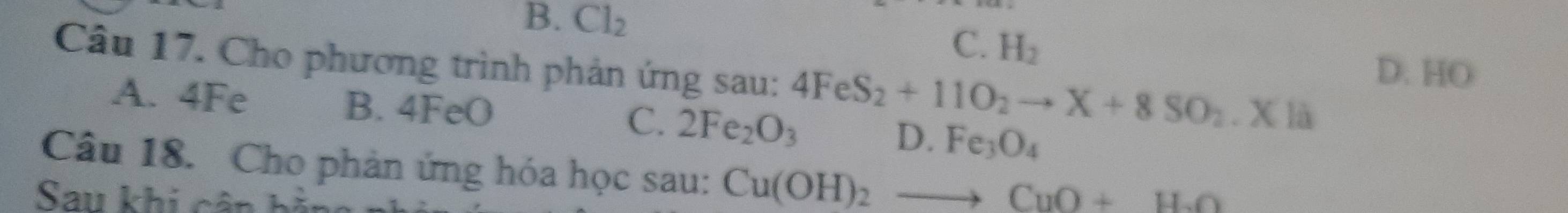 B. Cl_2
C. H_2
Câu 17. Cho phương trình phản ứng sau: 4FeS_2+11O_2to X+8SO_2.Xla D. HO
A. 4Fe B. 4FeO C. 2Fe_2O_3 D. Fe_3O_4
Câu 18. Cho phản ứng hóa học sau: Cu(OH)_2to CuO+H_2O
Sau khi cân hà