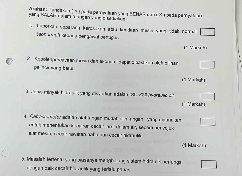 Arahan: Tandakan ( √ ) pada pernyataan yang BENAR dan ( X ) pada pernyataan 
yang SALAH dalam ruangan yang disediakan. 
1. Laporkan sebarang kerosakan atau keadaan mesin yang tidak normal 
(abnormal) kepada pengawal bertugas. 
(1 Markah) 
2. Kebolehpercayaan mesin dan ekonomi dapat dipastikan oleh pilihan 
pelincir yang betul. 
(1 Markah) 
3. Jenis minyak hidraulik yang disyorkan adalah ISO 32# hydraulic oil 
(1 Markah) 
4. Refractometer adalah alat tangan mudah alih, ringan, yang digunakan 
untuk menentukan kecairan cecair larut dalam air, seperti penyejuk 
alat mesin, cecair rawatan haba dan cecair hidraulik. 
(1 Markah) 
5. Masalah tertentu yang biasanya menghalang sistem hidraulik berfungsi 
dengan baik cecair hidraulik yang terlalu panas