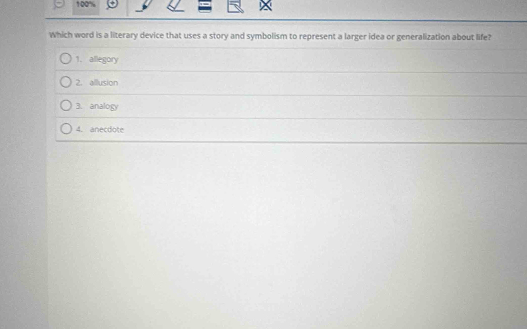 100%
Which word is a literary device that uses a story and symbolism to represent a larger idea or generalization about life?
1. allegory
2. allusion
3. analogy
4. anecdote