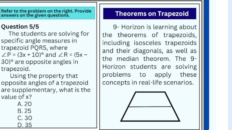 Refer to the problem on the right. Provide Theorems on Trapezoid
answers on the given questions.
Question 5/5 9- Horizon is learning about
The students are solving for the theorems of trapezoids,
specific angle measures in including isosceles trapezoids
trapezoid PQRS, where
∠ P=(3x+10)^circ  and ∠ R=(5x- and their diagonals, as well as
30)^circ  are opposite angles in the median theorem. The 9 -
trapezoid.
Horizon students are solving
Using the property that problems to apply these
opposite angles of a trapezoid concepts in real-life scenarios.
are supplementary, what is the
value of x?
A. 20
B. 25
C. 30
D. 35