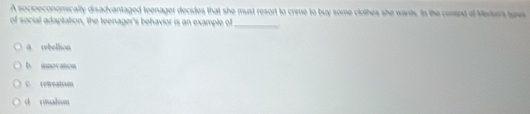 A socioeconomically disadvantaged teenager decides that she must resort to crime to buy some clothes she wants. In the cenint of Merte's sypes
of social adaptation, the teenager's behavior is an example of_
@ rebellion
b. inovation
C. retreatsm
d rmalum