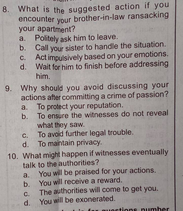 What is the suggested action if you
encounter your brother-in-law ransacking
your apartment?
a. Politely ask him to leave.
b. Call your sister to handle the situation.
c. Act impulsively based on your emotions.
d. Wait for him to finish before addressing
him.
9. Why should you avoid discussing your
actions after committing a crime of passion?
a. To protect your reputation.
b. To ensure the witnesses do not reveal
what they saw.
c. To avoid further legal trouble.
d. To maintain privacy.
10. What might happen if witnesses eventually
talk to the authorities?
a. You will be praised for your actions.
b. You will receive a reward.
c. The authorities will come to get you.
d. You will be exonerated.