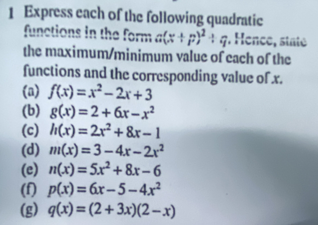 Express each of the following quadratic 
functions in the form a(x+p)^2+q. Hence, staté 
the maximum/minimum value of each of the 
functions and the corresponding value of x. 
(a) f(x)=x^2-2x+3
(b) g(x)=2+6x-x^2
(c) h(x)=2x^2+8x-1
(d) m(x)=3-4x-2x^2
(e) n(x)=5x^2+8x-6
(f) p(x)=6x-5-4x^2
(g) q(x)=(2+3x)(2-x)