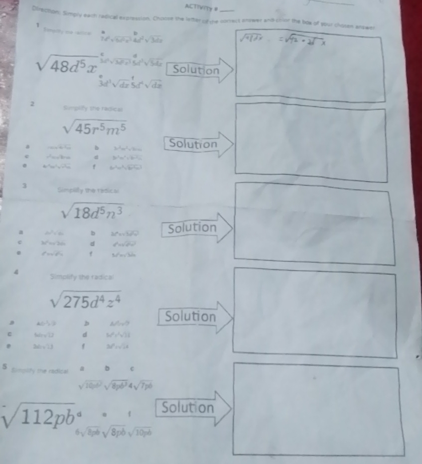 ACTIVITY 0
Direction: Simply each redical expression. Choose the letter of the conrect answer and chlor the box of your chosen answer
1 Eamplty me sacioa  a/7c aa* frac bx^(frac 2)4d^2+^b4d^x
sqrt(48d^5x) 3d^2sqrt(3d^2x^3)≤ t^2sqrt(5dx) Solution
3d^3sqrt (dx)^1sqrt(dx)
2 Simplify the radical
sqrt(45r^5m^5)
a ,...F b 3x^2m^2sqrt(8mn) Solution
e x^2=a^2ln a d 3x^3m^2sqrt(b^2c^(a^2)m) . 4r^4ss^2sqrt(r^2s) f 6r^2omega^3sqrt(6r^2omega^3)
3 Simplly the radical
sqrt(18d^5n^3)
a 2v^2sqrt(64) b △ (xsqrt(3a^2x^2)) Solution
3a^2=sqrt(2a) d d^2=sqrt(d^2a^2)
d=sqrt(64) f 5t^2h=sqrt(3h)
4 Simplify the radical
sqrt(275d^4z^4)
B A(-1,1) b △ A_nO Solution
C 5sin sqrt(12) d 5x^0y^2sqrt(3)8
P 26sqrt(13) f 28^2=sqrt(14)
5 Simplify the radical a b c
sqrt(10pb^2)sqrt(8pb^3)4sqrt(7pb)
sqrt (112pb)°b^(·)
Solution
6sqrt(8pb)sqrt(8pb)sqrt(10pb)