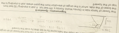 1up of B 150-foot tall tower at an angle 
must the helicopter fly to be directly over the tower? 
Trigonometry - Question 8 
The Tower of Terror ride in Disney World, Forida is 199 feet tall. If Josh is standing 132 feet from 
the base of the ride, what is the angle of elevation from the point where Josh is standing to the 
top of the tower?
