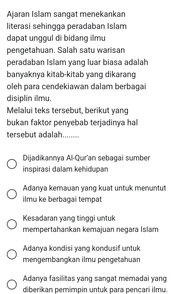 Ajaran Islam sangat menekankan
literasi sehingga peradaban Islam
dapat unggul di bidang ilmu
pengetahuan. Salah satu warisan
peradaban Islam yang luar biasa adalah
banyaknya kitab-kitab yang dikarang
oleh para cendekiawan dalam berbagai
disiplin ilmu.
Melalui teks tersebut, berikut yang
bukan faktor penyebab terjadinya hal
tersebut adalah........
Dijadikannya Al-Qur’an sebagai sumber
inspirasi dalam kehidupan
Adanya kemauan yang kuat untuk menuntut
ilmu ke berbagai tempat
Kesadaran yang tinggi untuk
mempertahankan kemajuan negara Islam
Adanya kondisi yang kondusif untuk
mengembangkan ilmu pengetahuan
Adanya fasilitas yang sangat memadai yang
diberikan pemimpin untuk para pencari ilmu.