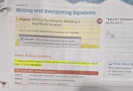 Lesson 1-1 
Writing and Interpreting Equations 
Explore Writing Equations by Modeling a Go B.E.S.T. Standard 
MA.912.AR.2.1 
Real-World Situation 
Use a real-world situation to complete the Explore. 
_ 
INQUIRY What steps can you use to write 
_ 
_ 
equations to represent a real-world situation? 
_ 
Learn Writing Equations 
_ 
A mathematical statement that contains two expressions and an equal Think About It! 
sign, =, is an equation. What distinguishes 
an expression from 
an equation? 
_ 
_