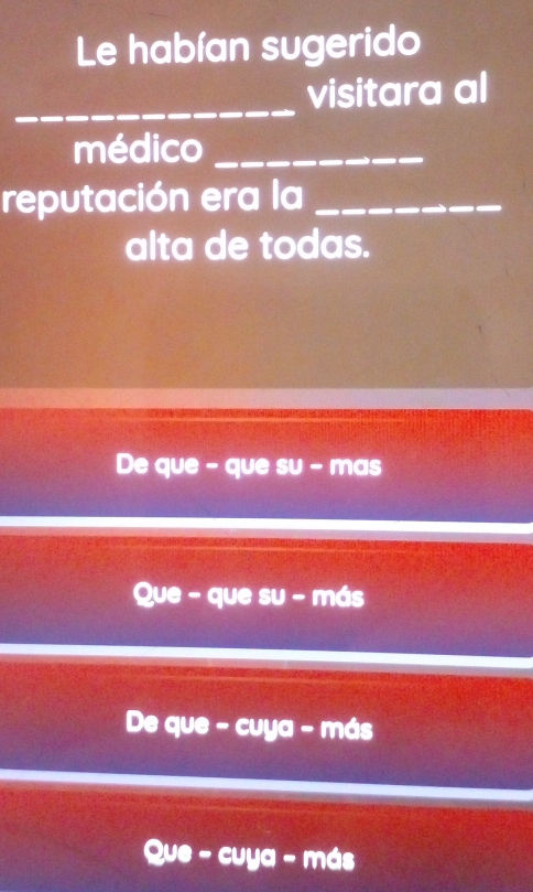 Le habían sugerido
_
visitara al
médico_
reputación era la_
alta de todas.
De que - que su - mas
Que - que su - más
De que - cuya - más
Que - cuya - más