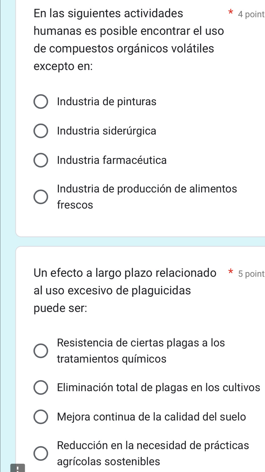 En las siguientes actividades 4 point
humanas es posible encontrar el uso
de compuestos orgánicos volátiles
excepto en:
Industria de pinturas
Industria siderúrgica
Industria farmacéutica
Industria de producción de alimentos
frescos
Un efecto a largo plazo relacionado * 5 point
al uso excesivo de plaguicidas
puede ser:
Resistencia de ciertas plagas a los
tratamientos químicos
Eliminación total de plagas en los cultivos
Mejora continua de la calidad del suelo
Reducción en la necesidad de prácticas
I
agrícolas sostenibles