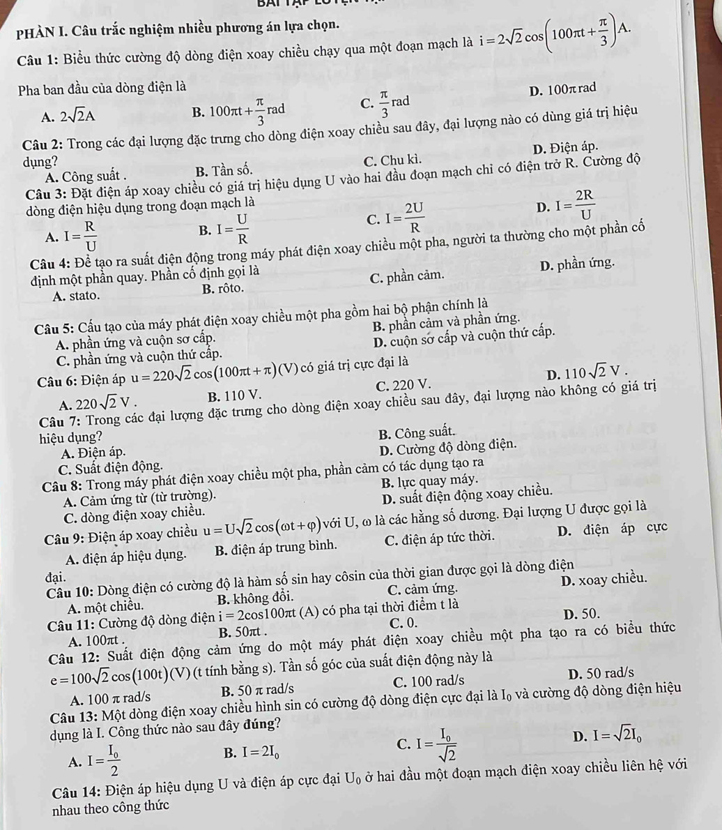 BAT TAP 
PHÀN I. Câu trắc nghiệm nhiều phương án lựa chọn.
Câu 1: Biểu thức cường độ dòng điện xoay chiều chạy qua một đoạn mạch là i=2sqrt(2)cos (100π t+ π /3 )A.
Pha ban đầu của dòng điện là
A. 2sqrt(2)A
B. 100π t+ π /3 rad C.  π /3  rad D. 100π rad^
Câu 2: Trong các đại lượng đặc trưng cho dòng điện xoay chiều sau đây, đại lượng nào có dùng giá trị hiệu
dụng? C. Chu kì. D. Điện áp.
A. Công suất . B. Tần số.
Câu 3: Đặt điện áp xoay chiều có giá trị hiệu dụng U vào hai đầu đoạn mạch chỉ có điện trở R. Cường độ
dòng điện hiệu dụng trong đoạn mạch là
D. I= 2R/U 
A. I= R/U 
B. I= U/R 
C. I= 2U/R 
Câu 4: Để tạo ra suất điện động trong máy phát điện xoay chiều một pha, người ta thường cho một phần cố
định một phần quay. Phần cố định gọi là
A. stato. B. rôto. C. phần cảm. D. phần ứng.
Cầu 5: Cấu tạo của máy phát điện xoay chiều một pha gồm hai bộ phận chính là
A. phần ứng và cuộn sơ cấp. B. phần cảm và phần ứng.
C. phần ứng và cuộn thứ cấp. D. cuộn sở cấp và cuộn thứ cấp.
D. 110sqrt(2)V.
Câu 6: Điện áp u=220sqrt(2)cos (100π t+π ) (V) có giá trị cực đại là
A. 220sqrt(2)V. B. 110 V. C. 220 V.
Câu 7: Trong các đại lượng đặc trưng cho dòng điện xoay chiều sau đây, đại lượng nào không có giá trị
hiệu dụng?
B. Công suất.
A. Điện áp.
C. Suất điện động. D. Cường độ dòng điện.
Câu 8: Trong máy phát điện xoay chiều một pha, phần cảm có tác dụng tạo ra
A. Cảm ứng từ (từ trường). B. lực quay máy.
C. dòng điện xoay chiều. D. suất điện động xoay chiều.
Câu 9: Điện áp xoay chiều u=Usqrt(2)cos (omega t+varphi )vdelta i U, ω là các hằng số dương. Đại lượng U được gọi là
A. điện áp hiệu dụng. B. điện áp trung bình. C. điện áp tức thời. D. điện áp cực
đại.
Câu 10: Dòng điện có cường độ là hàm số sin hay côsin của thời gian được gọi là dòng điện
A. một chiều. B. không đổi. C. cảm ứng. D. xoay chiều.
Câu 11: Cường độ dòng điện i=2cos 100πt (A) có pha tại thời điểm t là
A. 100πt . B. 50πt . C. 0. D. 50.
Câu 12: Suất điện động cảm ứng do một máy phát điện xoay chiều một pha tạo ra có biểu thức
e=100sqrt(2)cos (100t)(V) (t tính bằng s). Tần số góc của suất điện động này là
A. 100 π rad/s B. 50 π rad/s C. 100 rad/s D. 50 rad/s
Câu 13: Một dòng điện xoay chiều hình sin có cường độ dòng điện cực đại là I₀ và cường độ dòng điện hiệu
dụng là I. Công thức nào sau đây đúng?
A. I=frac I_02
B. I=2I_0
C. I=frac I_0sqrt(2)
D. I=sqrt(2)I_0
Câu 14: Điện áp hiệu dụng U và điện áp cực đại U_0 ở hai đầu một đoạn mạch điện xoay chiều liên hệ với
nhau theo công thức