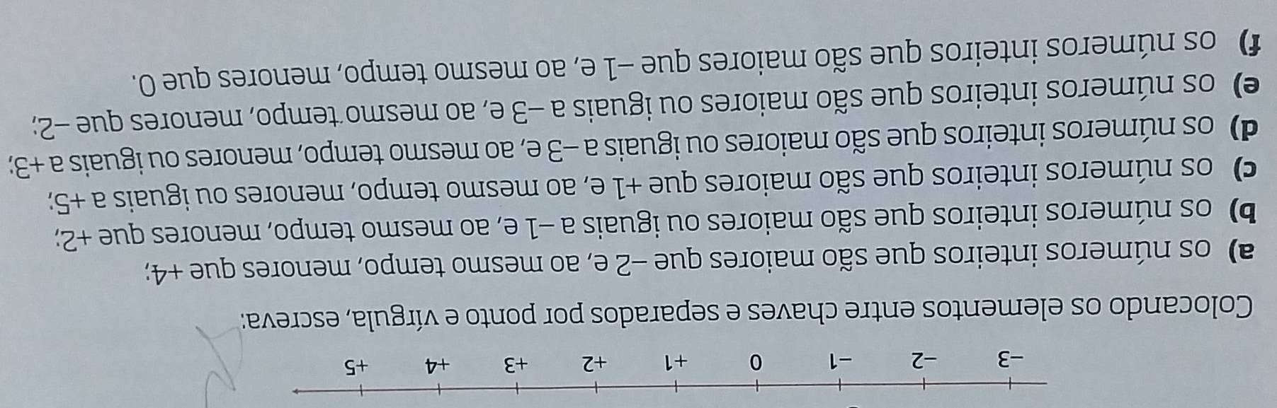 Colocando os elementos entre chaves e separados por ponto e vírgula, escreva: 
a) os números inteiros que são maiores que −2 e, ao mesmo tempo, menores que +4; 
b) os números inteiros que são maiores ou iguais a −1 e, ao mesmo tempo, menores que +2; 
c) os números inteiros que são maiores que +1 e, ao mesmo tempo, menores ou iguais a+5; 
d) os números inteiros que são maiores ou iguais a -3 e, ao mesmo tempo, menores ou iguais a+3; 
e) os números inteiros que são maiores ou iguais a −3 e, ao mesmo tempo, menores que −2; 
f) os números inteiros que são maiores que −1 e, ao mesmo tempo, menores que 0.