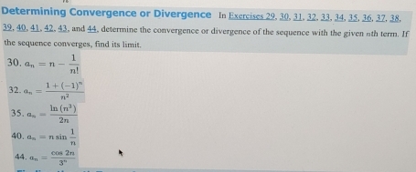 Determining Convergence or Divergence In Exercises 29, 30. 31. 32. 33. 34, 35. 36. 37. 38.
39, 40, 41, 42, 43, and 44, determine the convergence or divergence of the sequence with the given nth term. If 
the sequence converges, find its limit. 
30. a_n=n- 1/n! 
32. a_n=frac 1+(-1)^nn^2
35. a_n= ln (n^3)/2n 
40. a_n=nsin  1/n 
44 a_n= cos 2n/3^n 