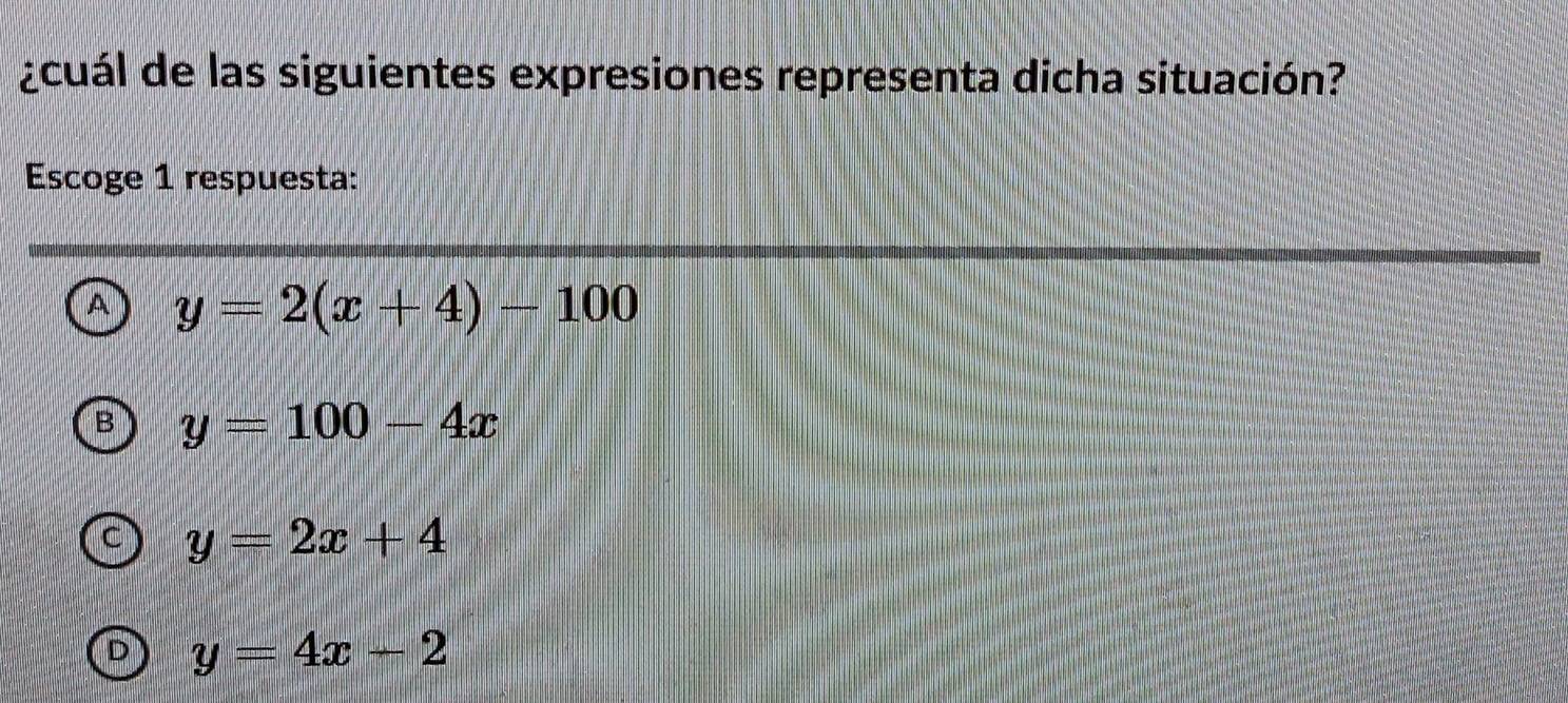 ¿cuál de las siguientes expresiones representa dicha situación?
Escoge 1 respuesta:
^ y=2(x+4)-100
y=100-4x
y=2x+4
y=4x-2