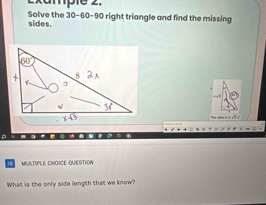 Example 2. 
Solve the 30 - 60 - 90 right triangle and find the missing 
sides.
xsqrt(3) 2x
The ratio is 1:sqrt(3):2
Reltnbovd, E ot $ 
MULTIPLE CHOICE QUESTION 
What is the only side length that we know?