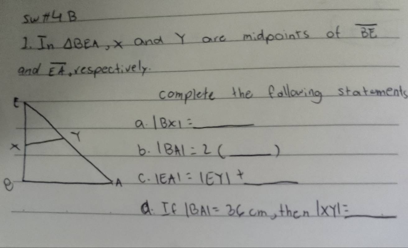 sw +4B 
1. In △ BEA , xand Y are midpoints of overline BE
and overline EA respectively. 
complete the following statements 
a. |BX|= _  _ 
b. |BA|=2(_ ) _ 
C. |EA|=|EY|+ _ _ 
d. If |BA|=36cm ,then|xy|=_  _