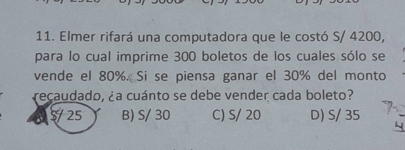 Elmer rifará una computadora que le costó S/ 4200,
para lo cual imprime 300 boletos de los cuales sólo se
vende el 80%. Si se piensa ganar el 30% del monto
recaudado, ¿a cuánto se debe vender cada boleto?
25.
B) S/ 30 C) S/ 20 D) S/ 35