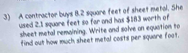 A contractor buys 8.2 square feet of sheet metal. She 
used 2.1 square feet so far and has $183 worth of 
sheet metal remaining. Write and solve an equation to 
find out how much sheet metal costs per square foot.