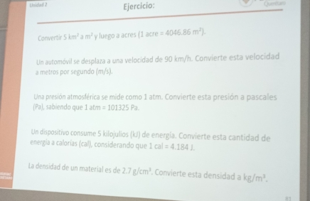 Unidad 2 Ejercicio: Queretar 
Convertir 5km^2am^2 y luego a acres (1acre=4046.86m^2). 
Un automóvil se desplaza a una velocidad de 90 km/h. Convierte esta velocidad 
a metros por segundo (m/s). 
Una presión atmosférica se mide como 1 atm. Convierte esta presión a pascales 
(Pa) , sabiendo que 1 atm =101325Pa. 
Un dispositivo consume 5 kilojulios (kJ) de energía. Convierte esta cantidad de 
energía a calorías (cal), considerando que 1cal=4.1841. 
La densidad de un material es de 2.7g/cm^3. Convierte esta densidad a kg/m^3.