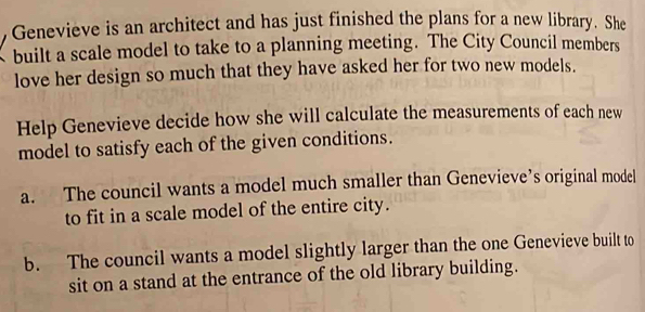 Genevieve is an architect and has just finished the plans for a new library. She
built a scale model to take to a planning meeting. The City Council members
love her design so much that they have asked her for two new models.
Help Genevieve decide how she will calculate the measurements of each new
model to satisfy each of the given conditions.
a. The council wants a model much smaller than Genevieve’s original model
to fit in a scale model of the entire city.
b. The council wants a model slightly larger than the one Genevieve built to
sit on a stand at the entrance of the old library building.