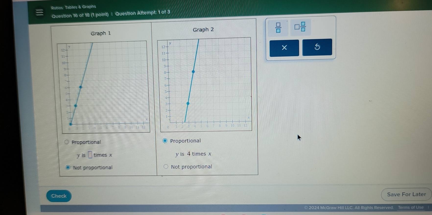 Ratios: Tables & Graphs
Question 16 of 18 (1 point) | Question Attempt: 1 of 3
Graph 1 Graph 2
 □ /□   □  □ /□  
×
Proportional @ Proportional
yis□ timesx y is 4 times x
Not proportional Not proportional
Check Save For Later
© 2024 McGraw Hill LLC. All Rights Reserved. Terms of Use