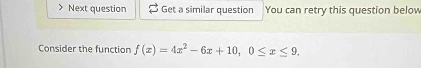 Next question Get a similar question You can retry this question below 
Consider the function f(x)=4x^2-6x+10, 0≤ x≤ 9.