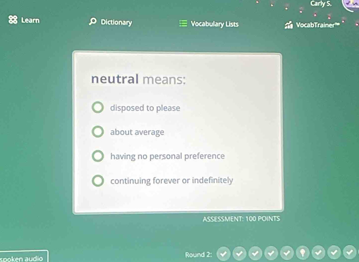 Carly S.
Learn Dictionary Vocabulary Lists VocabTrainer”
neutral means:
disposed to please
about average
having no personal preference
continuing forever or indefinitely
ASSESSMENT: 100 POINTS
spoken audio Round 2: