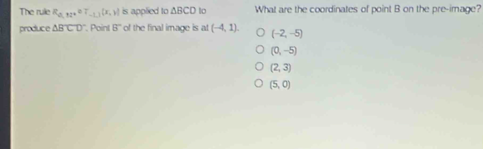 The rule R_0,12^(circ T_-1,1)(x,y) is applied to △ BCD lo What are the coordinates of point B on the pre-image?
produce △ BCD '. Point 8'' of the final image is at (-4,1). (-2,-5)
(0,-5)
(2,3)
(5,0)