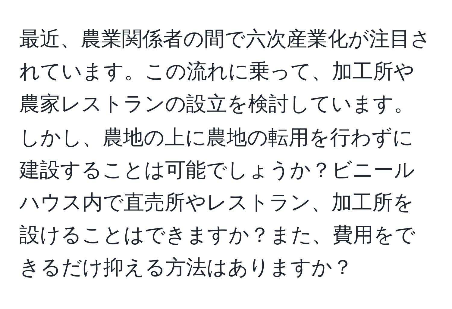 最近、農業関係者の間で六次産業化が注目されています。この流れに乗って、加工所や農家レストランの設立を検討しています。しかし、農地の上に農地の転用を行わずに建設することは可能でしょうか？ビニールハウス内で直売所やレストラン、加工所を設けることはできますか？また、費用をできるだけ抑える方法はありますか？