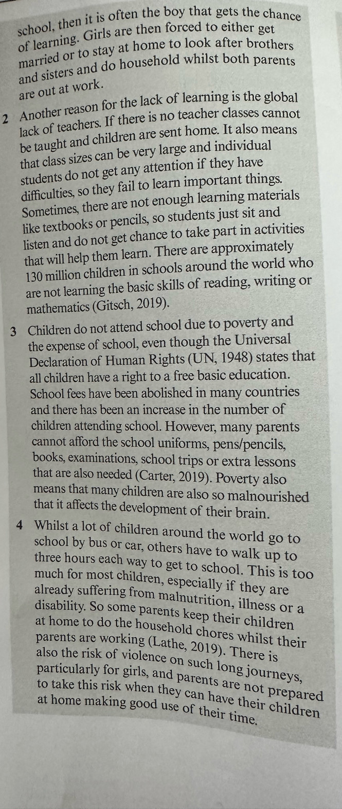 school, then it is often the boy that gets the chance 
of learning. Girls are then forced to either get 
married or to stay at home to look after brothers 
and sisters and do household whilst both parents 
are out at work. 
2 Another reason for the lack of learning is the global 
lack of teachers. If there is no teacher classes cannot 
be taught and children are sent home. It also means 
that class sizes can be very large and individual 
students do not get any attention if they have 
difficulties, so they fail to learn important things. 
Sometimes, there are not enough learning materials 
like textbooks or pencils, so students just sit and 
listen and do not get chance to take part in activities 
that will help them learn. There are approximately
130 million children in schools around the world who 
are not learning the basic skills of reading, writing or 
mathematics (Gitsch, 2019). 
3 Children do not attend school due to poverty and 
the expense of school, even though the Universal 
Declaration of Human Rights (UN, 1948) states that 
all children have a right to a free basic education. 
School fees have been abolished in many countries 
and there has been an increase in the number of 
children attending school. However, many parents 
cannot afford the school uniforms, pens/pencils, 
books, examinations, school trips or extra lessons 
that are also needed (Carter, 2019). Poverty also 
means that many children are also so malnourished 
that it affects the development of their brain. 
4 Whilst a lot of children around the world go to 
school by bus or car, others have to walk up to 
three hours each way to get to school. This is too 
much for most children, especially if they are 
already suffering from malnutrition, illness or a 
disability. So some parents keep their children 
at home to do the household chores whilst their 
parents are working (Lathe, 2019). There is 
also the risk of violence on such long journeys, 
particularly for girls, and parents are not prepared 
to take this risk when they can have their children 
at home making good use of their time.