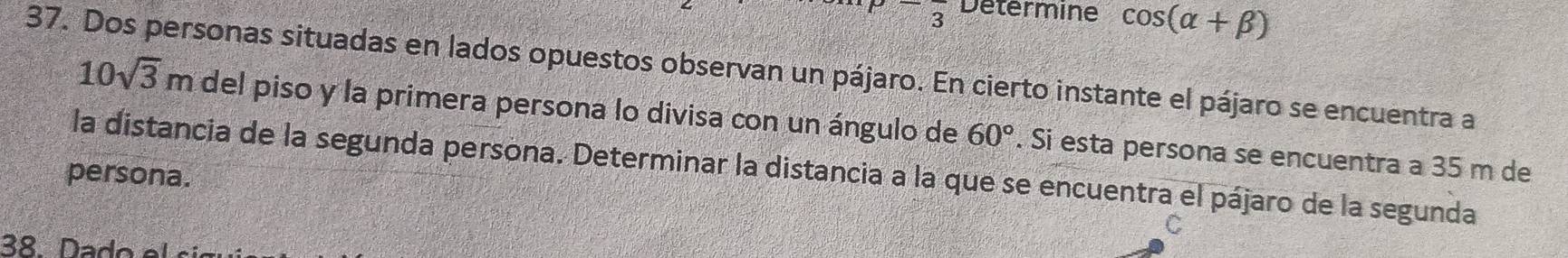 P=frac  Determine cos (alpha +beta )
37. Dos personas situadas en lados opuestos observan un pájaro. En cierto instante el pájaro se encuentra a 10sqrt(3)m
del piso y la primera persona lo divisa con un ángulo de 60°. Si esta persona se encuentra a 35 m de 
la distancia de la segunda persona. Determinar la distancia a la que se encuentra el pájaro de la segunda 
persona. 
38 Dado el