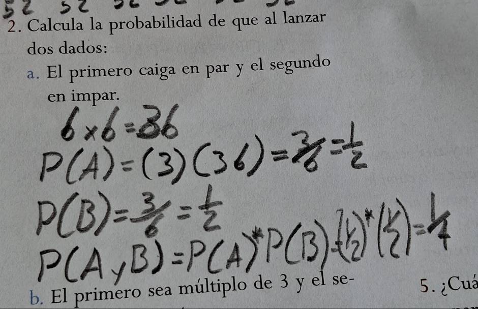 Calcula la probabilidad de que al lanzar 
dos dados: 
a. El primero caiga en par y el segundo 
en impar. 
b. El primero sea múltiplo de 3 y el se- 
5. ¿Cuá