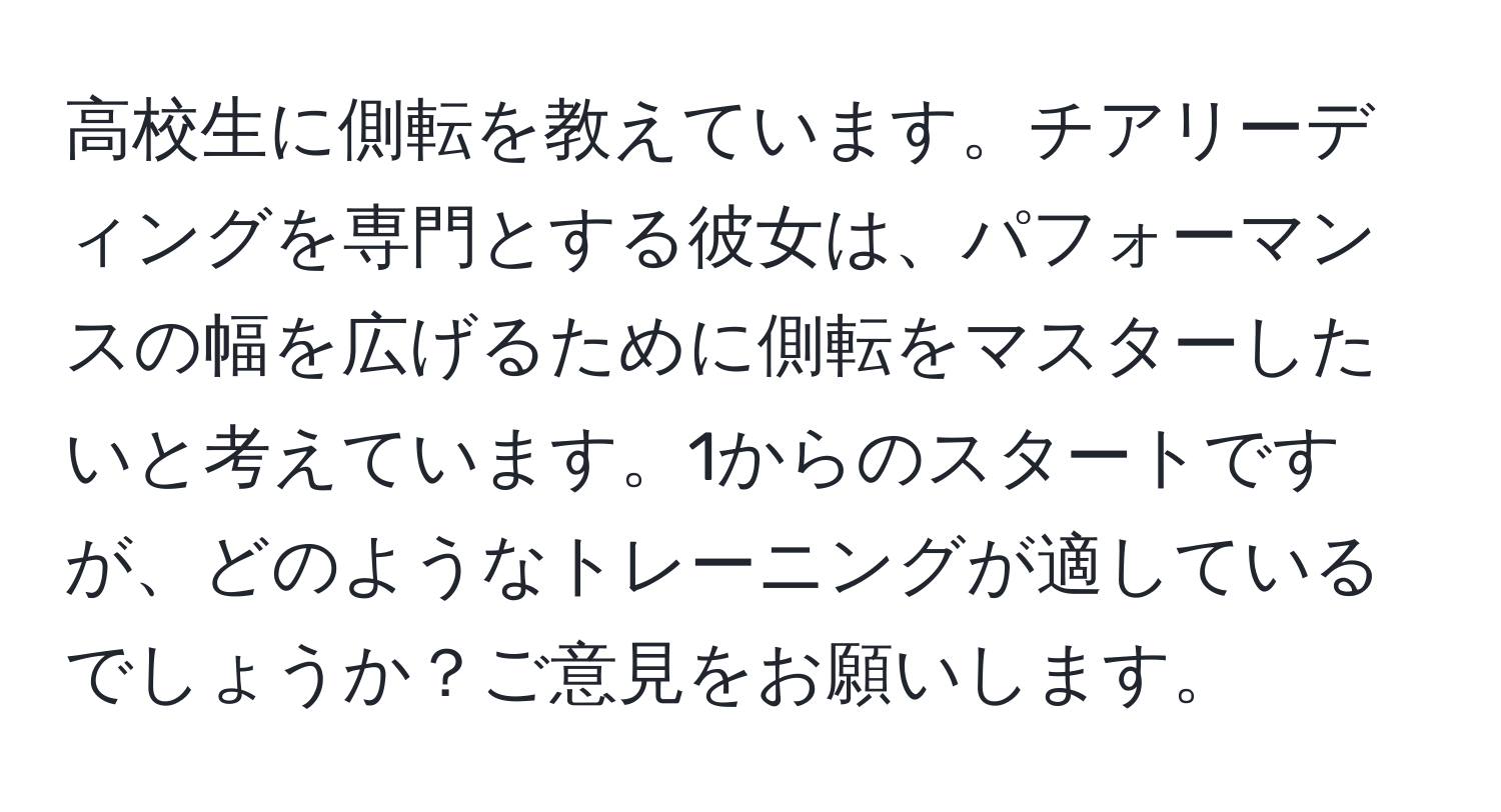 高校生に側転を教えています。チアリーディングを専門とする彼女は、パフォーマンスの幅を広げるために側転をマスターしたいと考えています。1からのスタートですが、どのようなトレーニングが適しているでしょうか？ご意見をお願いします。