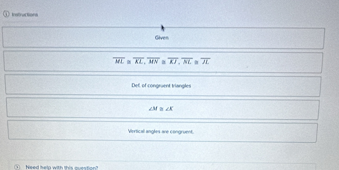 Instructions 
Given
overline ML≌ overline KL, overline MN≌ overline KJ, overline NL≌ overline JL
Def, of congruent triangles
∠ M≌ ∠ K
Vertical angles are congruent. 
Need help with this question?