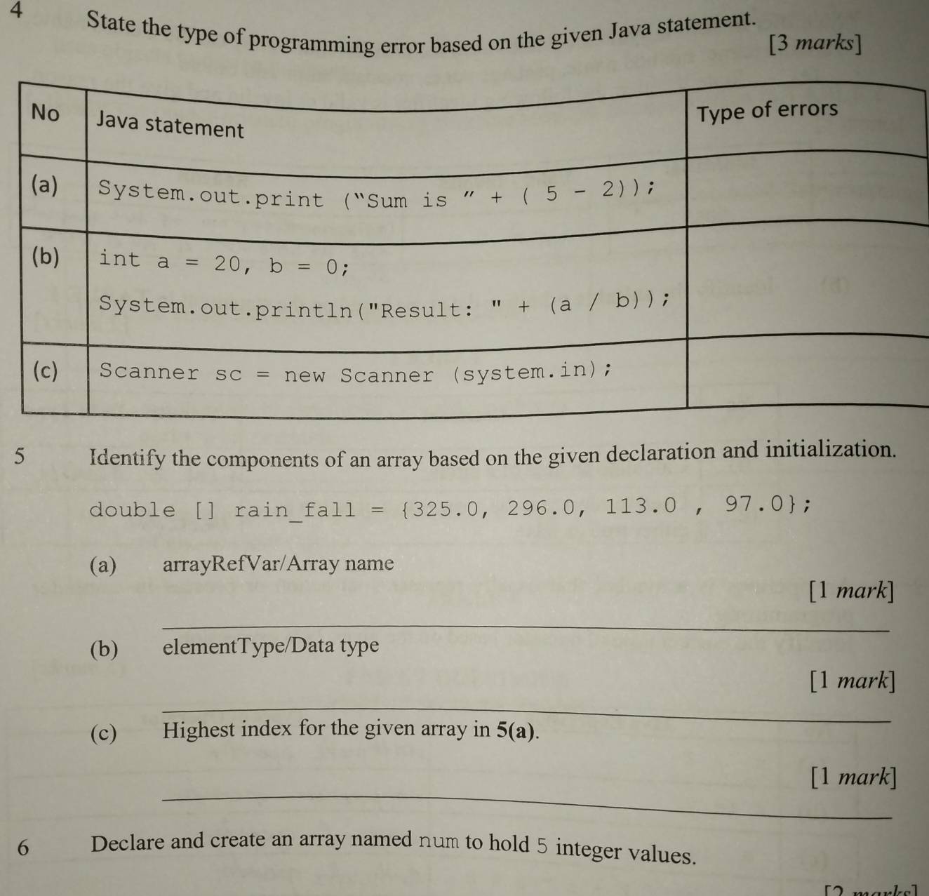 State the type of programming error based on the given Java statement.
[3 marks]
5 Identify the components of an array based on the given declaration and initialization.
double [] rain £all= 325.0,296.0,113.0,97.0;
(a) arrayRefVar/Array name
[1 mark]
_
(b) elementType/Data type
_
[1 mark]
(c) Highest index for the given array in 5(a).
_
[1 mark]
6 Declare and create an array named num to hold 5 integer values.