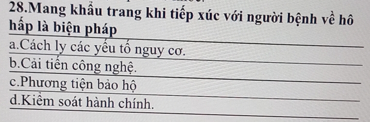 Mang khẩu trang khi tiếp xúc với người bệnh về hô
hấp là biện pháp
a.Cách ly các yêu tổ nguy cơ.
b.Cải tiến công nghệ.
c.Phương tiện bảo hộ
d.Kiểm soát hành chính.