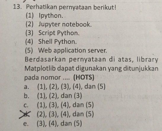 Perhatikan pernyataan berikut!
(1) Ipython.
(2) Jupyter notebook.
(3) Script Python.
(4) Shell Python.
(5) Web application server.
Berdasarkan pernyataan di atas, library
Matplotlib dapat digunakan yang ditunjukkan
pada nomor .... (HOTS)
a. ( 1), (2),(3),(4) , dan (5)
bì (1),(2) , dan (3)
C. (1),(3),(4) , dan (5)
* (2),(3),(4) , dan (5)
e. (3),(4) , dan (5)